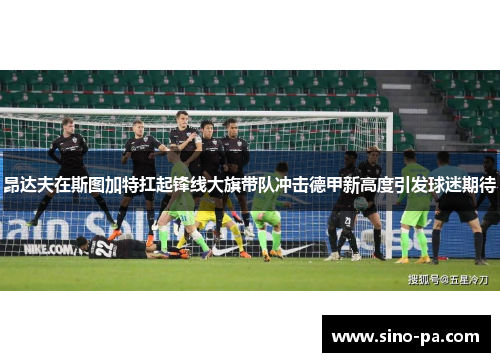 昂达夫在斯图加特扛起锋线大旗带队冲击德甲新高度引发球迷期待 昂达夫在斯图加特扛起锋线大旗带队冲击德甲新高度引发球迷期待